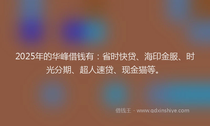 2025年的华峰借钱有：省时快贷、海印金服、时光分期、超人速贷、现金猫等。