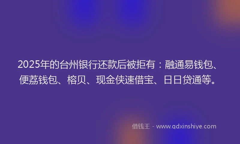 2025年的台州银行还款后被拒有：融通易钱包、便荔钱包、榕贝、现金侠速借宝、日日贷通等。