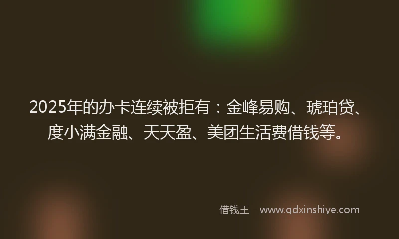 2025年的办卡连续被拒有：金峰易购、琥珀贷、度小满金融、天天盈、美团生活费借钱等。