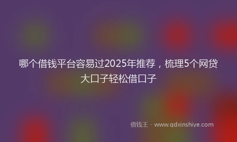 哪个借钱平台容易过2025年推荐，梳理5个网贷大口子轻松借口子