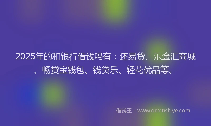 2025年的和银行借钱吗有：还易贷、乐金汇商城、畅贷宝钱包、钱贷乐、轻花优品等。