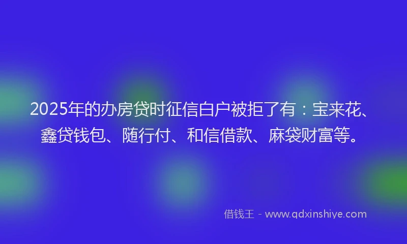 2025年的办房贷时征信白户被拒了有：宝来花、鑫贷钱包、随行付、和信借款、麻袋财富等。
