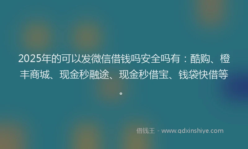 2025年的可以发微信借钱吗安全吗有：酷购、橙丰商城、现金秒融途、现金秒借宝、钱袋快借等。