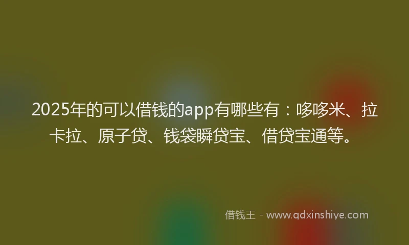 2025年的可以借钱的app有哪些有：哆哆米、拉卡拉、原子贷、钱袋瞬贷宝、借贷宝通等。