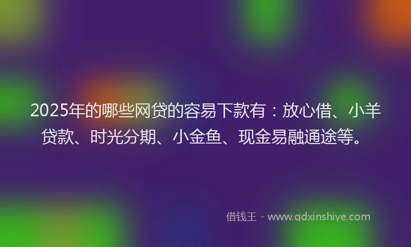 2025年的哪些网贷的容易下款有：放心借、小羊贷款、时光分期、小金鱼、现金易融通途等。