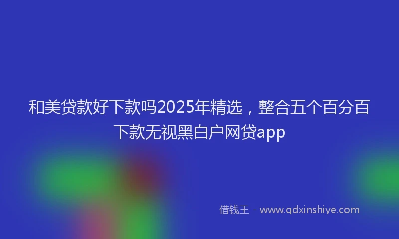 和美贷款好下款吗2025年精选，整合五个百分百下款无视黑白户网贷app