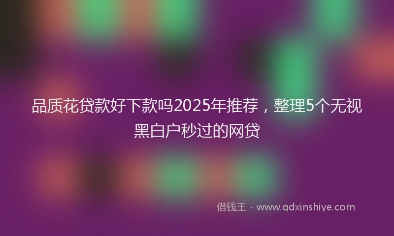 品质花贷款好下款吗2025年推荐，整理5个无视黑白户秒过的网贷