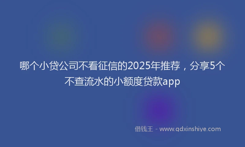 哪个小贷公司不看征信的2025年推荐，分享5个不查流水的小额度贷款app