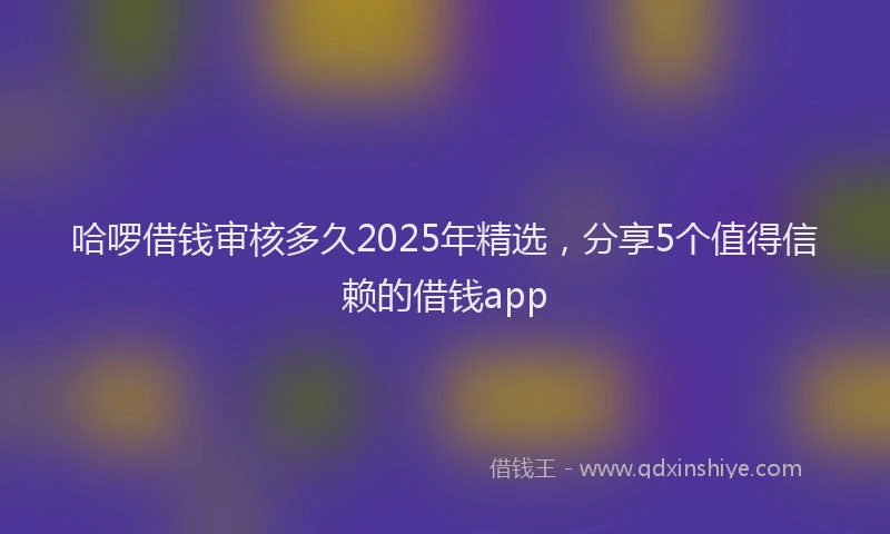 哈啰借钱审核多久2025年精选，分享5个值得信赖的借钱app
