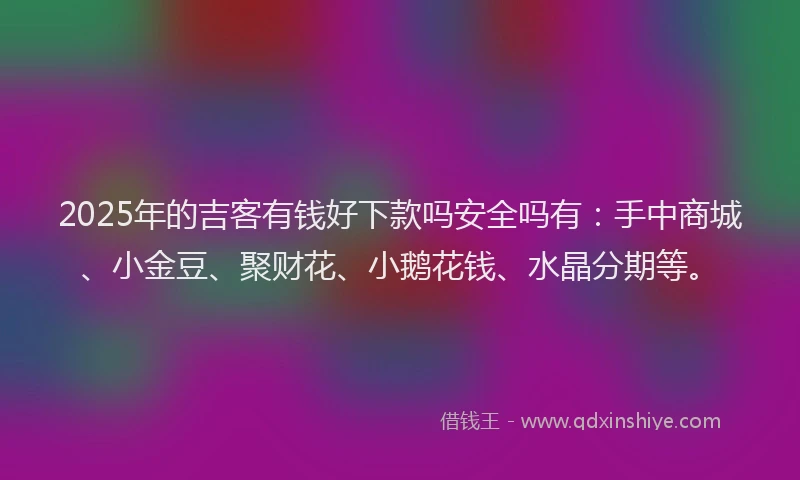 2025年的吉客有钱好下款吗安全吗有：手中商城、小金豆、聚财花、小鹅花钱、水晶分期等。
