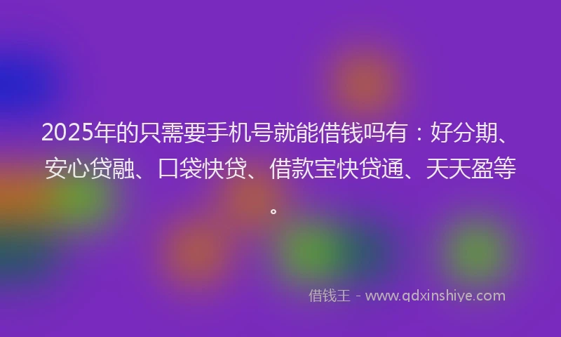 2025年的只需要手机号就能借钱吗有：好分期、安心贷融、口袋快贷、借款宝快贷通、天天盈等。