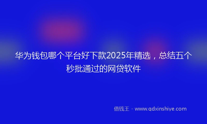 华为钱包哪个平台好下款2025年精选，总结五个秒批通过的网贷软件
