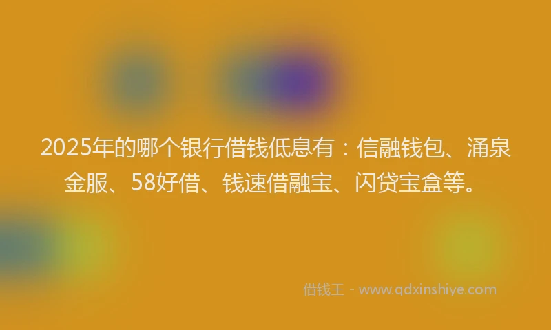 2025年的哪个银行借钱低息有：信融钱包、涌泉金服、58好借、钱速借融宝、闪贷宝盒等。