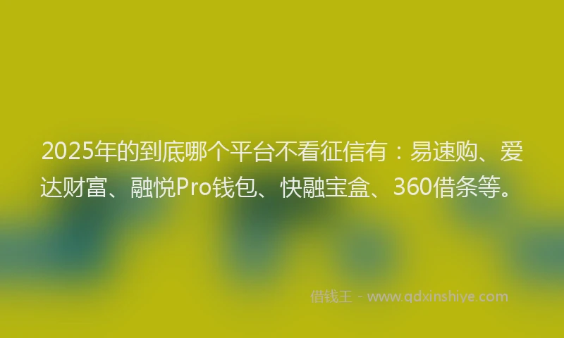 2025年的到底哪个平台不看征信有：易速购、爱达财富、融悦Pro钱包、快融宝盒、360借条等。