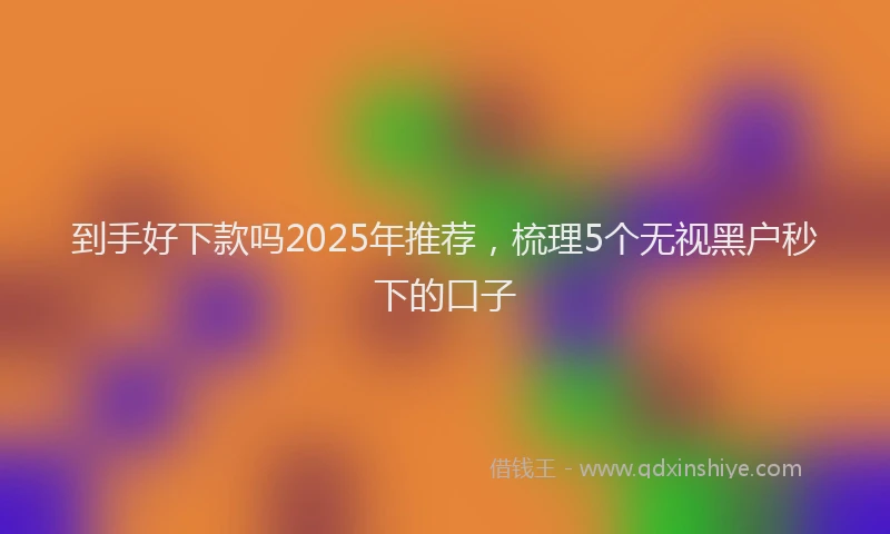 到手好下款吗2025年推荐，梳理5个无视黑户秒下的口子