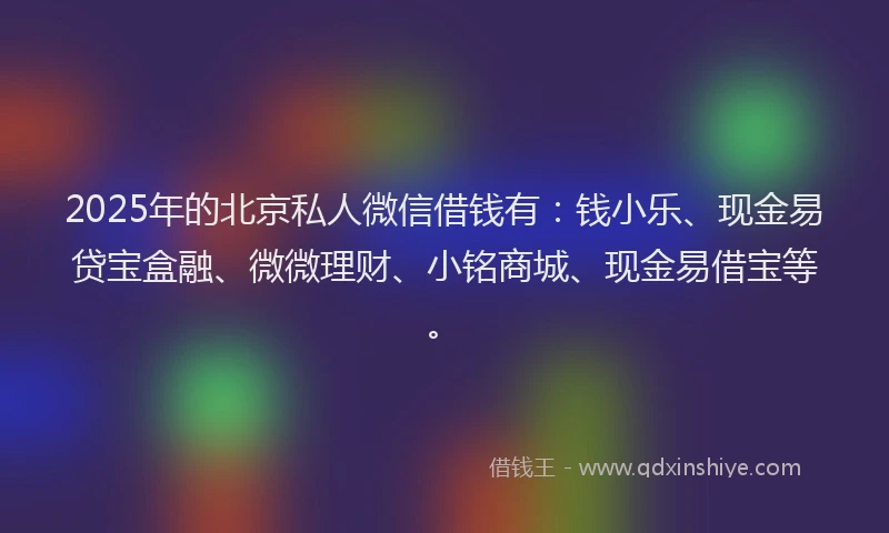 2025年的北京私人微信借钱有：钱小乐、现金易贷宝盒融、微微理财、小铭商城、现金易借宝等。
