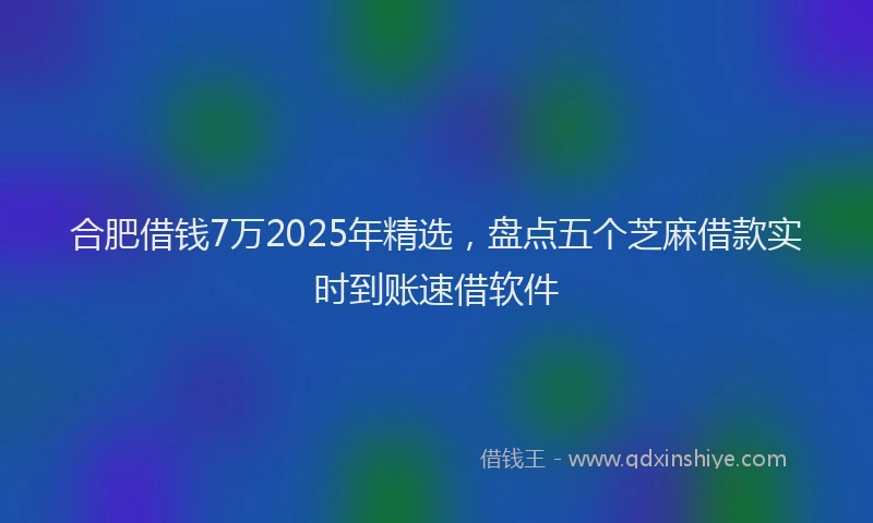 合肥借钱7万2025年精选，盘点五个芝麻借款实时到账速借软件