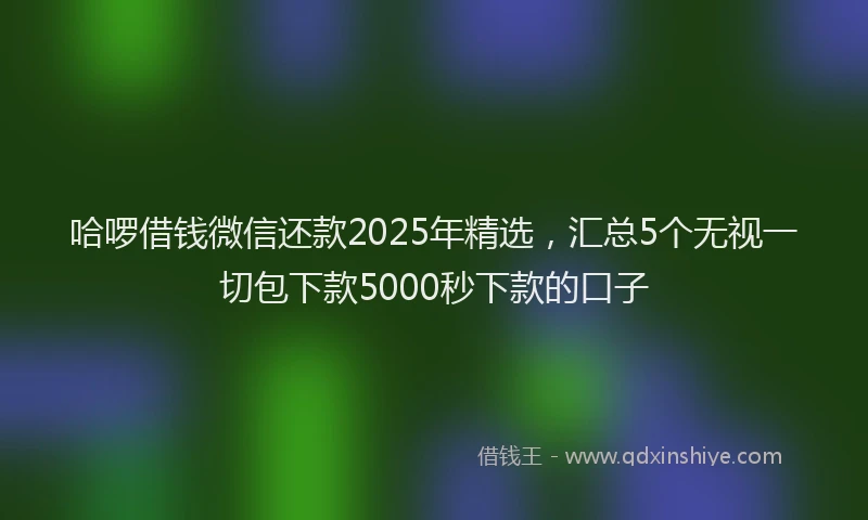 哈啰借钱微信还款2025年精选，汇总5个无视一切包下款5000秒下款的口子
