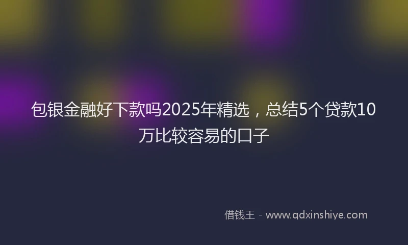 包银金融好下款吗2025年精选，总结5个贷款10万比较容易的口子