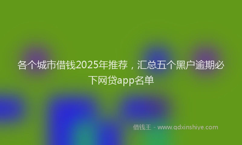 各个城市借钱2025年推荐，汇总五个黑户逾期必下网贷app名单