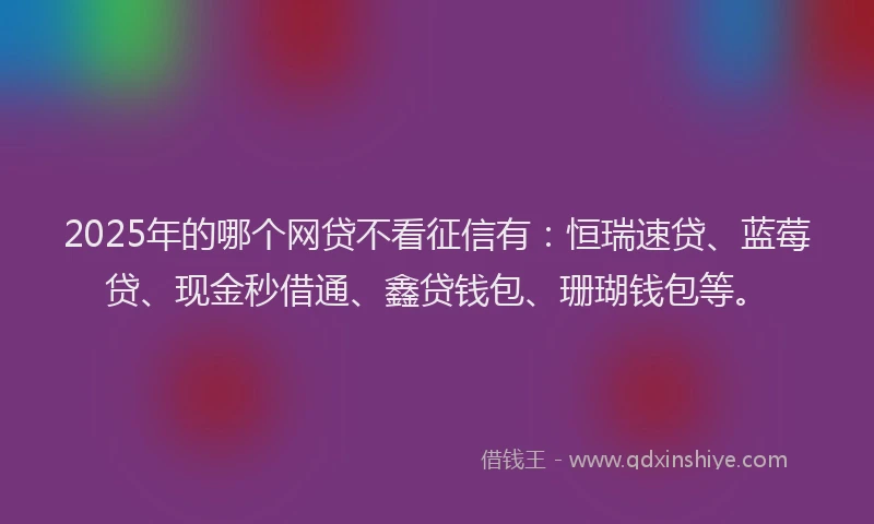 2025年的哪个网贷不看征信有：恒瑞速贷、蓝莓贷、现金秒借通、鑫贷钱包、珊瑚钱包等。