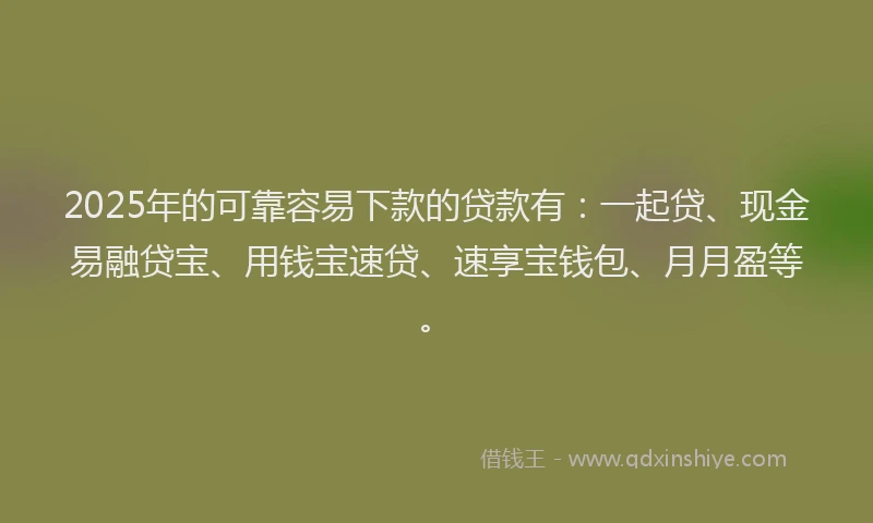 2025年的可靠容易下款的贷款有：一起贷、现金易融贷宝、用钱宝速贷、速享宝钱包、月月盈等。