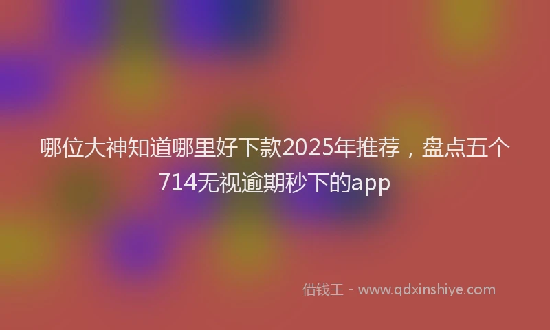哪位大神知道哪里好下款2025年推荐，盘点五个714无视逾期秒下的app