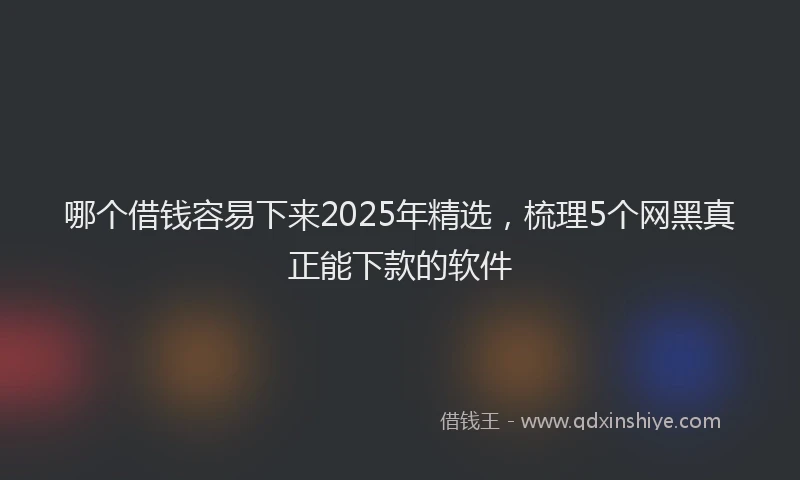 哪个借钱容易下来2025年精选，梳理5个网黑真正能下款的软件