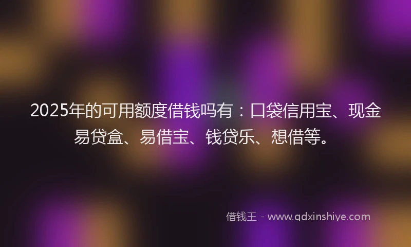 2025年的可用额度借钱吗有：口袋信用宝、现金易贷盒、易借宝、钱贷乐、想借等。