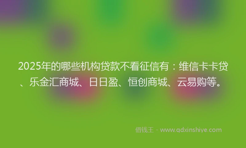 2025年的哪些机构贷款不看征信有：维信卡卡贷、乐金汇商城、日日盈、恒创商城、云易购等。