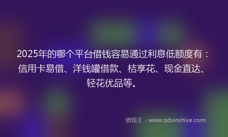 2025年的哪个平台借钱容易通过利息低额度有：信用卡易借、洋钱罐借款、桔享花、现金直达、轻花优品等。
