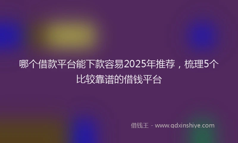 哪个借款平台能下款容易2025年推荐，梳理5个比较靠谱的借钱平台