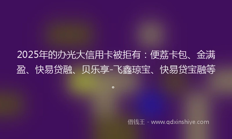 2025年的办光大信用卡被拒有：便荔卡包、金满盈、快易贷融、贝乐享-飞鑫琼宝、快易贷宝融等。