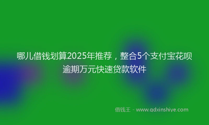 哪儿借钱划算2025年推荐，整合5个支付宝花呗逾期万元快速贷款软件