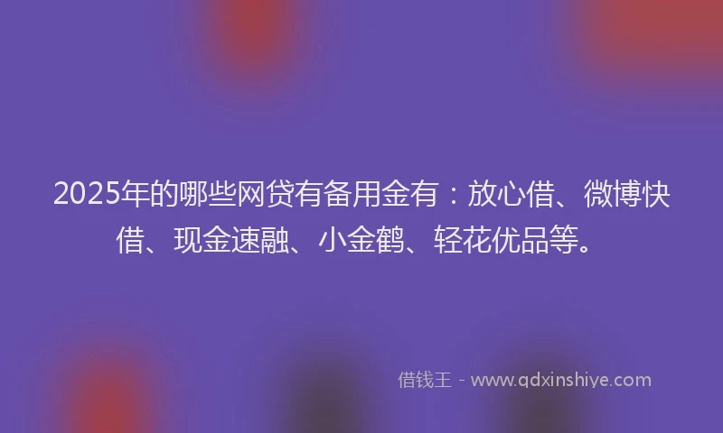 2025年的哪些网贷有备用金有：放心借、微博快借、现金速融、小金鹤、轻花优品等。