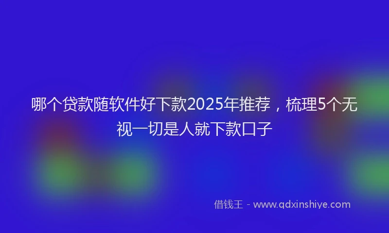 哪个贷款随软件好下款2025年推荐，梳理5个无视一切是人就下款口子
