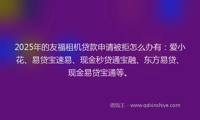 2025年的友福租机贷款申请被拒怎么办有：爱小花、易贷宝速易、现金秒贷通宝融、东方易贷、现金易贷宝通等。