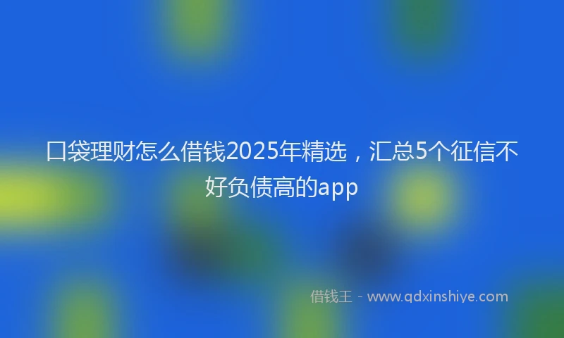 口袋理财怎么借钱2025年精选，汇总5个征信不好负债高的app