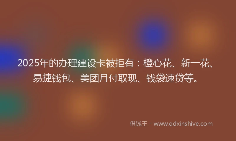 2025年的办理建设卡被拒有：橙心花、新一花、易捷钱包、美团月付取现、钱袋速贷等。