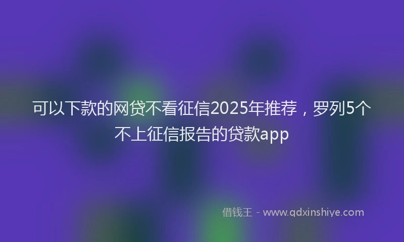 可以下款的网贷不看征信2025年推荐，罗列5个不上征信报告的贷款app