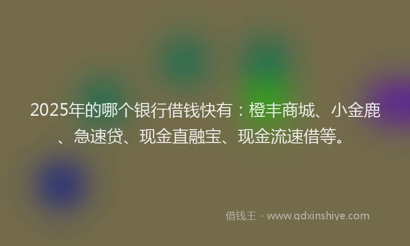 2025年的哪个银行借钱快有：橙丰商城、小金鹿、急速贷、现金直融宝、现金流速借等。