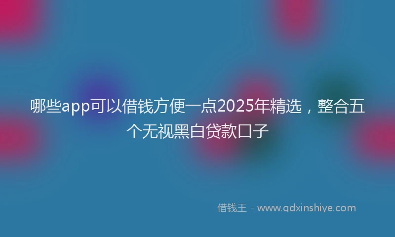 哪些app可以借钱方便一点2025年精选，整合五个无视黑白贷款口子