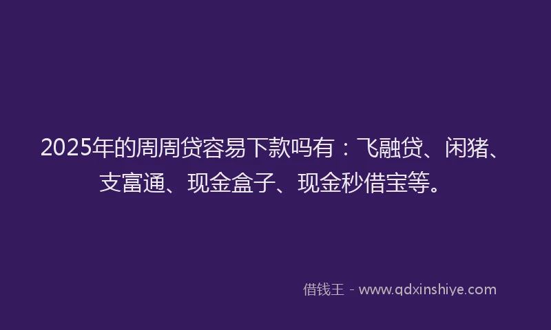 2025年的周周贷容易下款吗有：飞融贷、闲猪、支富通、现金盒子、现金秒借宝等。