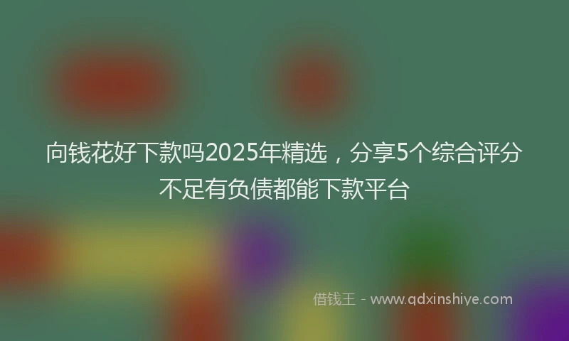 向钱花好下款吗2025年精选，分享5个综合评分不足有负债都能下款平台