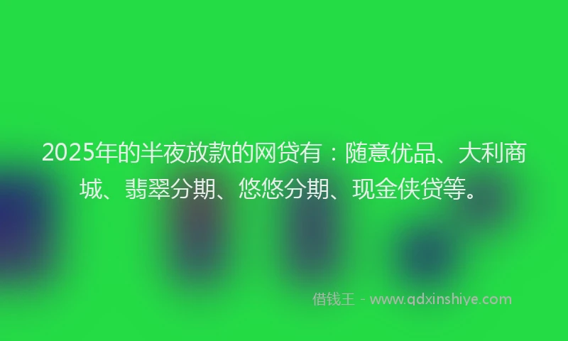 2025年的半夜放款的网贷有：随意优品、大利商城、翡翠分期、悠悠分期、现金侠贷等。