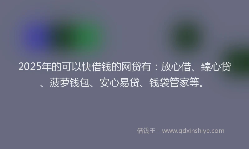 2025年的可以快借钱的网贷有：放心借、臻心贷、菠萝钱包、安心易贷、钱袋管家等。
