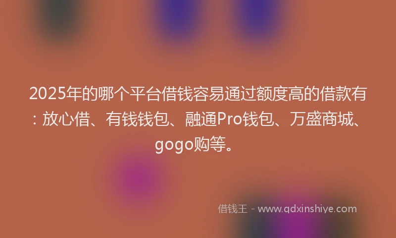 2025年的哪个平台借钱容易通过额度高的借款有：放心借、有钱钱包、融通Pro钱包、万盛商城、gogo购等。