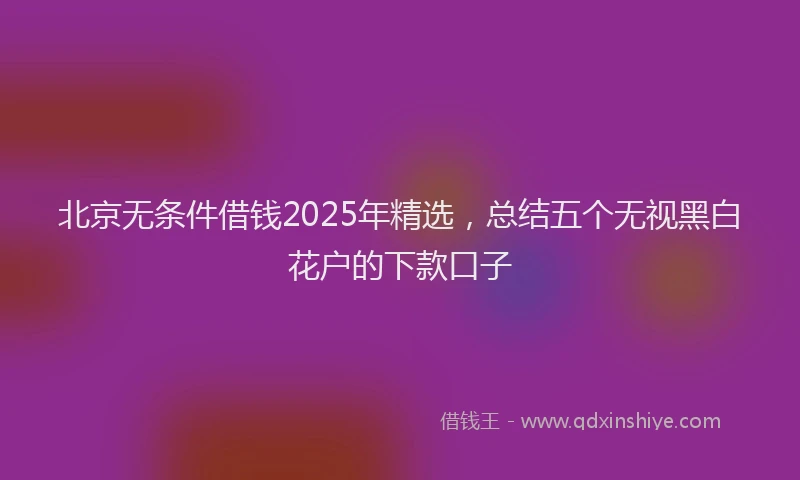 北京无条件借钱2025年精选，总结五个无视黑白花户的下款口子