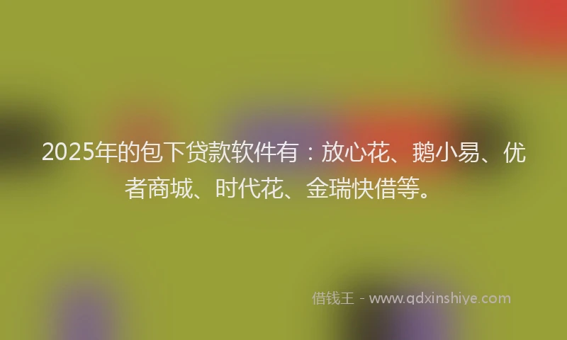 2025年的包下贷款软件有：放心花、鹅小易、优者商城、时代花、金瑞快借等。