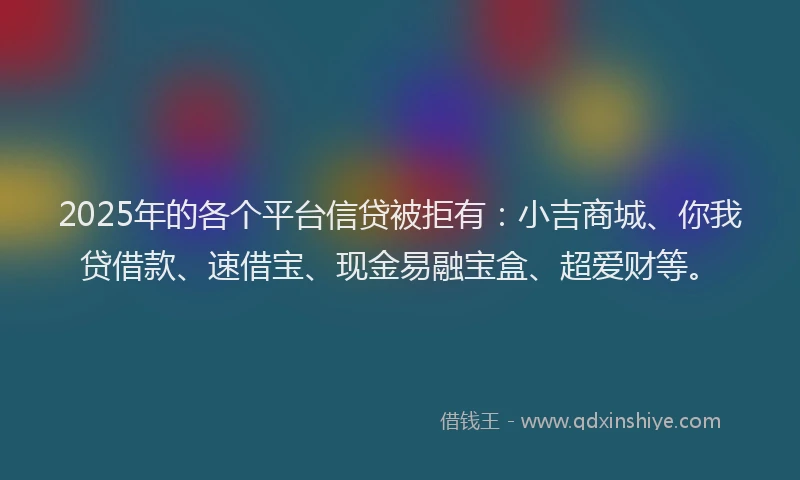 2025年的各个平台信贷被拒有：小吉商城、你我贷借款、速借宝、现金易融宝盒、超爱财等。